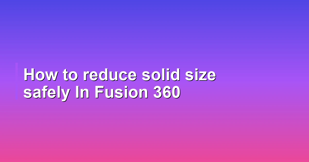 How to reduce solid size safely In Fusion 360