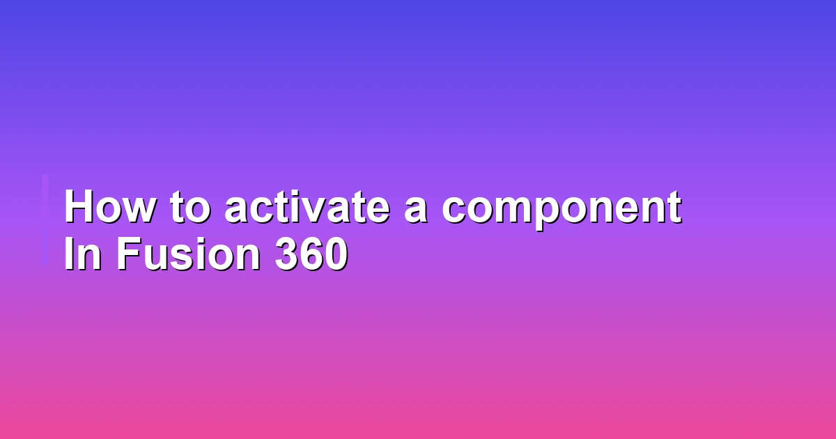 How to activate a component In Fusion 360