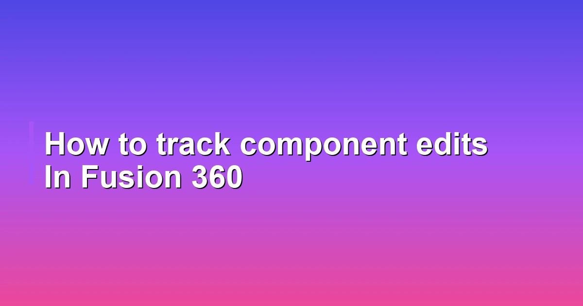 How to track component edits In Fusion 360