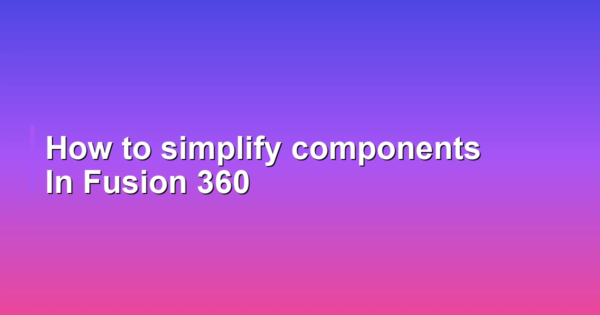 How to simplify components In Fusion 360